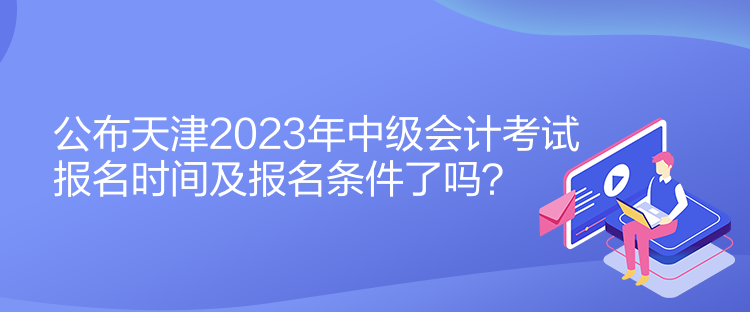 公布天津2023年中級(jí)會(huì)計(jì)考試報(bào)名時(shí)間及報(bào)名條件了嗎？