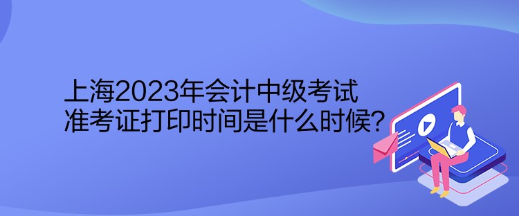 上海2023年會(huì)計(jì)中級考試準(zhǔn)考證打印時(shí)間是什么時(shí)候？