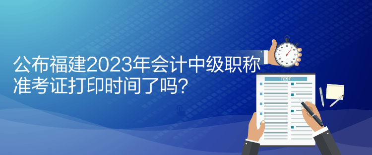 公布福建2023年會計中級職稱準考證打印時間了嗎？