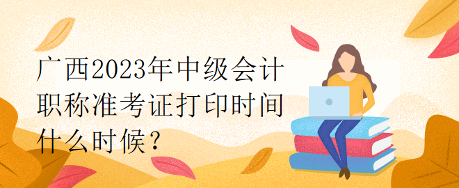 廣西2023年中級會計職稱準(zhǔn)考證打印時間什么時候？