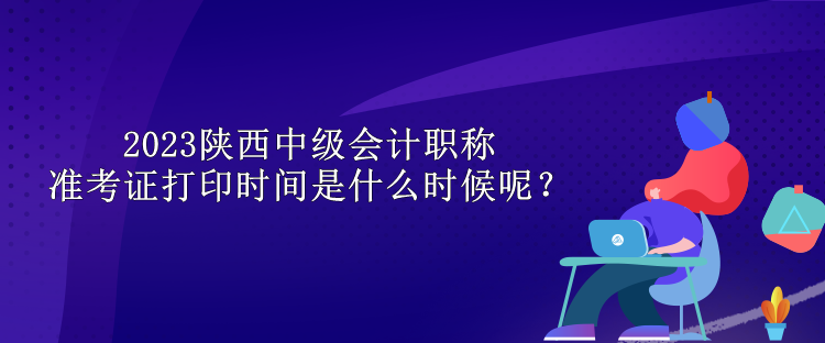 2023陜西中級會計(jì)職稱準(zhǔn)考證打印時間是什么時候呢？