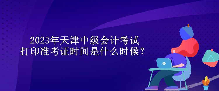 2023年天津中級(jí)會(huì)計(jì)考試打印準(zhǔn)考證時(shí)間是什么時(shí)候？