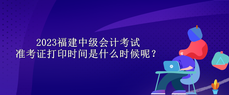 2023福建中級(jí)會(huì)計(jì)考試準(zhǔn)考證打印時(shí)間是什么時(shí)候呢？