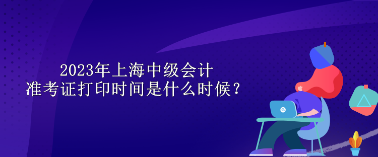 2023年上海中級會計(jì)準(zhǔn)考證打印時間是什么時候？