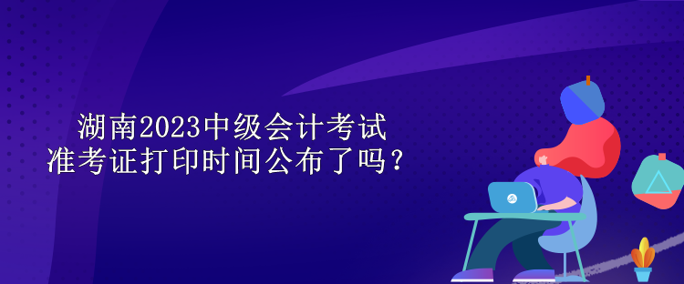 湖南2023中級(jí)會(huì)計(jì)考試準(zhǔn)考證打印時(shí)間公布了嗎？