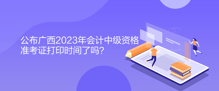 公布廣西2023年會計中級資格準(zhǔn)考證打印時間了嗎？