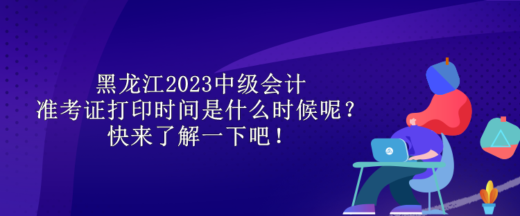 黑龍江2023中級會計(jì)準(zhǔn)考證打印時間是什么時候呢？快來了解一下吧！