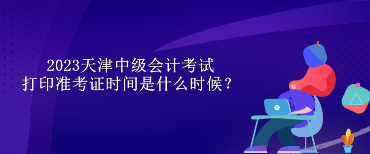 2023天津中級會計(jì)考試打印準(zhǔn)考證時(shí)間是什么時(shí)候？