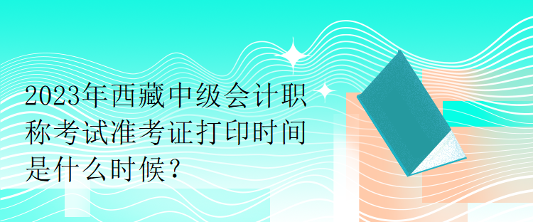 2023年西藏中級(jí)會(huì)計(jì)職稱考試準(zhǔn)考證打印時(shí)間是什么時(shí)候？