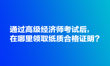 通過高級經(jīng)濟師考試后，在哪里領取紙質(zhì)合格證明？