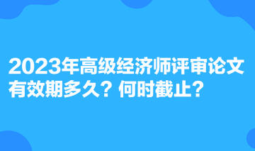 2023年高級經(jīng)濟師評審論文有效期多久？何時截止？