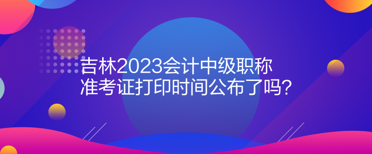 吉林2023會(huì)計(jì)中級職稱準(zhǔn)考證打印時(shí)間公布了嗎？