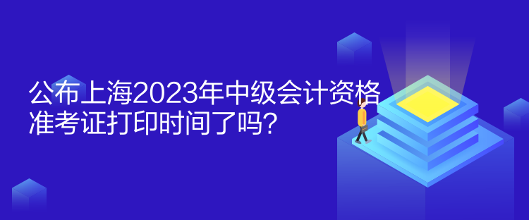 公布上海2023年中級會計(jì)資格準(zhǔn)考證打印時間了嗎？