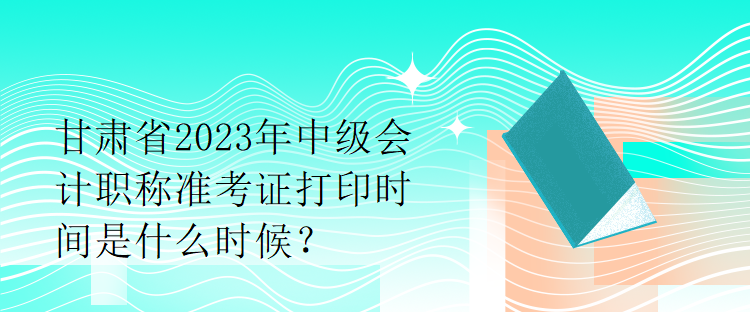 甘肅省2023年中級(jí)會(huì)計(jì)職稱準(zhǔn)考證打印時(shí)間是什么時(shí)候？