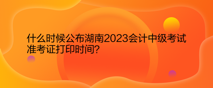 什么時(shí)候公布湖南2023會(huì)計(jì)中級(jí)考試準(zhǔn)考證打印時(shí)間？