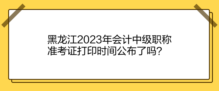 黑龍江2023年會計中級職稱準(zhǔn)考證打印時間公布了嗎？