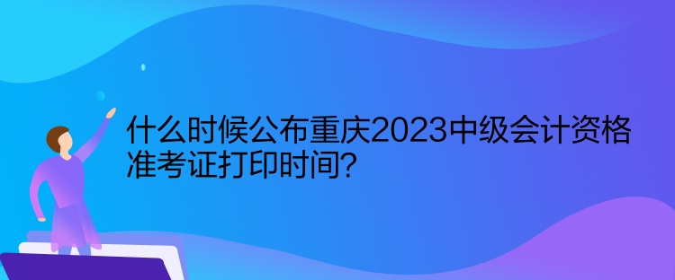 什么時(shí)候公布重慶2023中級(jí)會(huì)計(jì)資格準(zhǔn)考證打印時(shí)間？