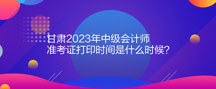 甘肅2023年中級會(huì)計(jì)師準(zhǔn)考證打印時(shí)間是什么時(shí)候？