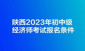 陜西2023年初中級經(jīng)濟師考試報名條件