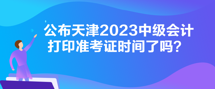 公布天津2023中級會計打印準考證時間了嗎？