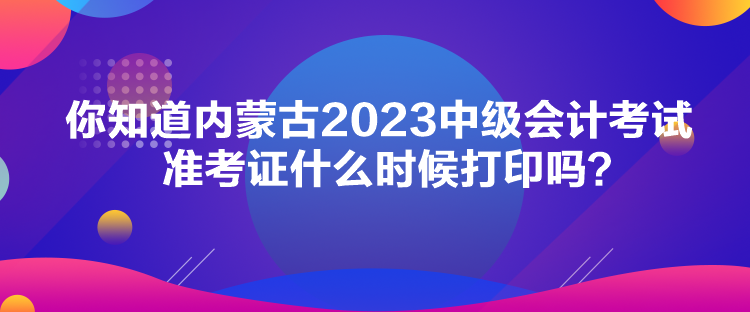 你知道內(nèi)蒙古2023中級(jí)會(huì)計(jì)考試準(zhǔn)考證什么時(shí)候打印嗎？