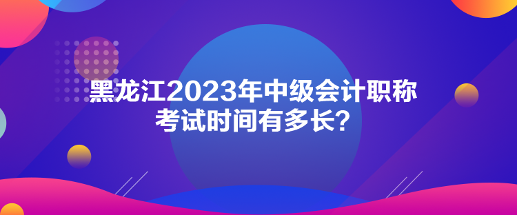 黑龍江2023年中級會計職稱考試時間有多長？