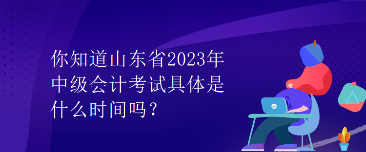 你知道山東省2023年中級會計考試具體是什么時間嗎？