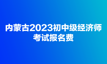 內(nèi)蒙古2023初中級(jí)經(jīng)濟(jì)師考試報(bào)名費(fèi)