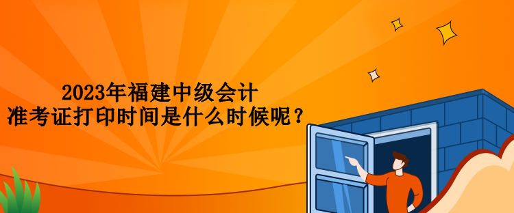 2023年福建中級會計準(zhǔn)考證打印時間是什么時候呢？