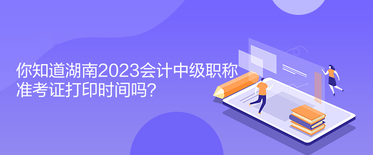 你知道湖南2023會計中級職稱準考證打印時間嗎？