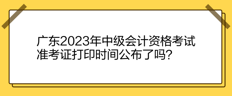 廣東2023年中級(jí)會(huì)計(jì)資格考試準(zhǔn)考證打印時(shí)間公布了嗎？