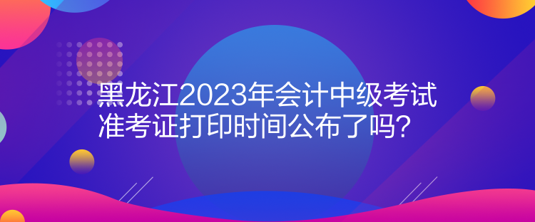 黑龍江2023年會(huì)計(jì)中級考試準(zhǔn)考證打印時(shí)間公布了嗎？