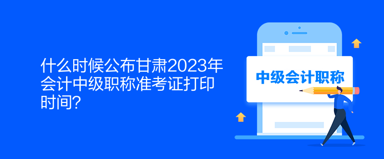 什么時候公布甘肅2023年會計中級職稱準考證打印時間？