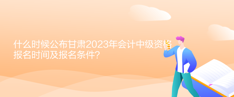 什么時候公布甘肅2023年會計中級資格報名時間及報名條件？