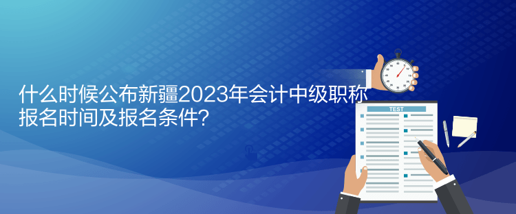 什么時候公布新疆2023年會計中級職稱報名時間及報名條件？