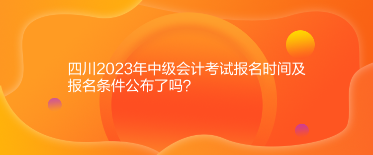 四川2023年中級會計考試報名時間及報名條件公布了嗎？