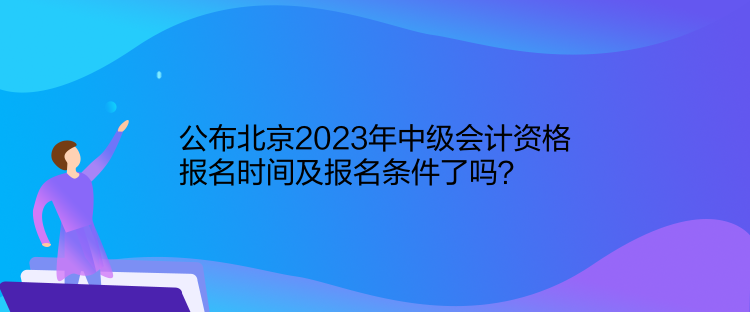 公布北京2023年中級會計資格報名時間及報名條件了嗎？