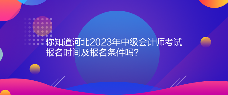 你知道河北2023年中級會計師考試報名時間及報名條件嗎？