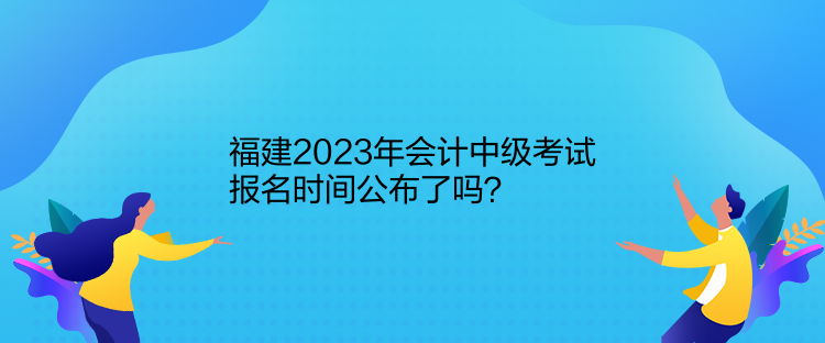 福建2023年會計中級考試報名時間公布了嗎？