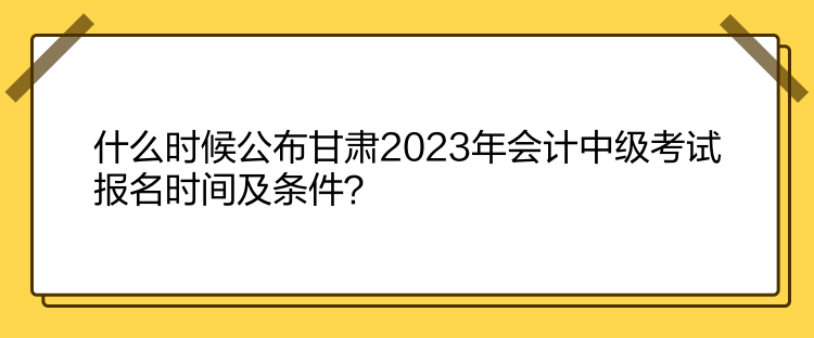 什么時候公布甘肅2023年會計中級考試報名時間及條件？