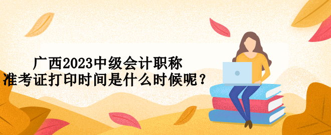 廣西2023中級會計職稱準考證打印時間是什么時候呢？