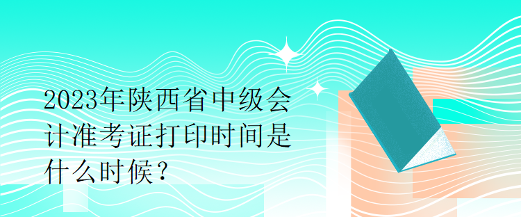 2023年陜西省中級會計準考證打印時間是什么時候？