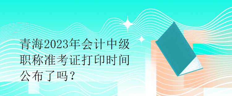 青海2023年會計中級職稱準(zhǔn)考證打印時間公布了嗎？