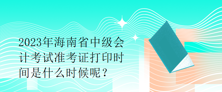 2023年海南省中級會計考試準(zhǔn)考證打印時間是什么時候呢？