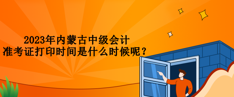 2023年內(nèi)蒙古中級會計(jì)準(zhǔn)考證打印時間是什么時候呢？