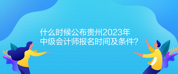 什么時候公布貴州2023年中級會計師報名時間及條件？