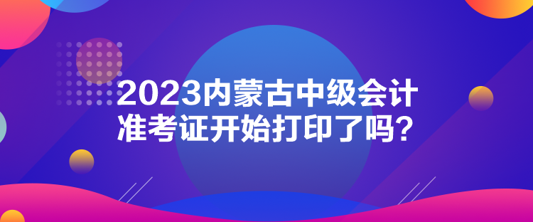 2023內(nèi)蒙古中級(jí)會(huì)計(jì)準(zhǔn)考證開(kāi)始打印了嗎？