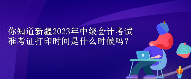 你知道新疆2023年中級(jí)會(huì)計(jì)考試準(zhǔn)考證打印時(shí)間是什么時(shí)候嗎？