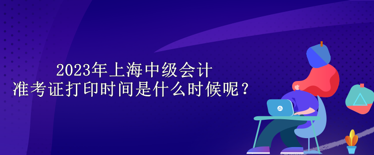 2023年上海中級會計準考證打印時間是什么時候呢？