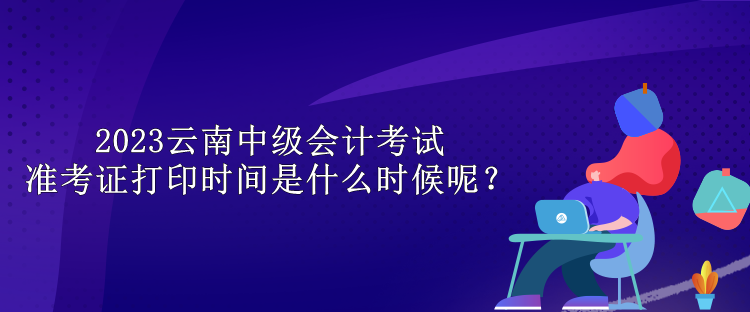 2023云南中級會計考試準(zhǔn)考證打印時間是什么時候呢？